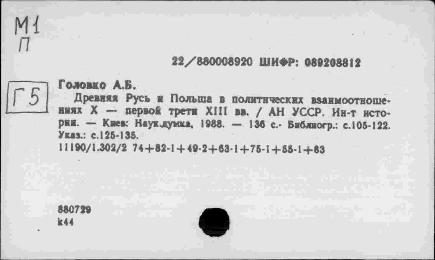 ﻿Ml п
22/880008920 ШИФР: 089208812
Г5
Головко А.Б.
Древняя Русь в Польша в политических вааимоотвоше-ииях X — первой трети XIII вв. ! АН УССР. Ин-т истории. — Киев: Науклумка, 198«. — 135 с.- Библиогр.: с. 105-122. Указ.: с. 125-135.
11190/1.302/2 744-82-14-49-24-53-1 +75-14-55-14-53
880729 к44